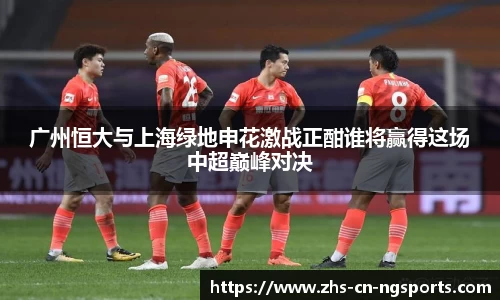 广州恒大与上海绿地申花激战正酣谁将赢得这场中超巅峰对决 广州恒大与上海绿地申花激战正酣谁将赢得这场中超巅峰对决